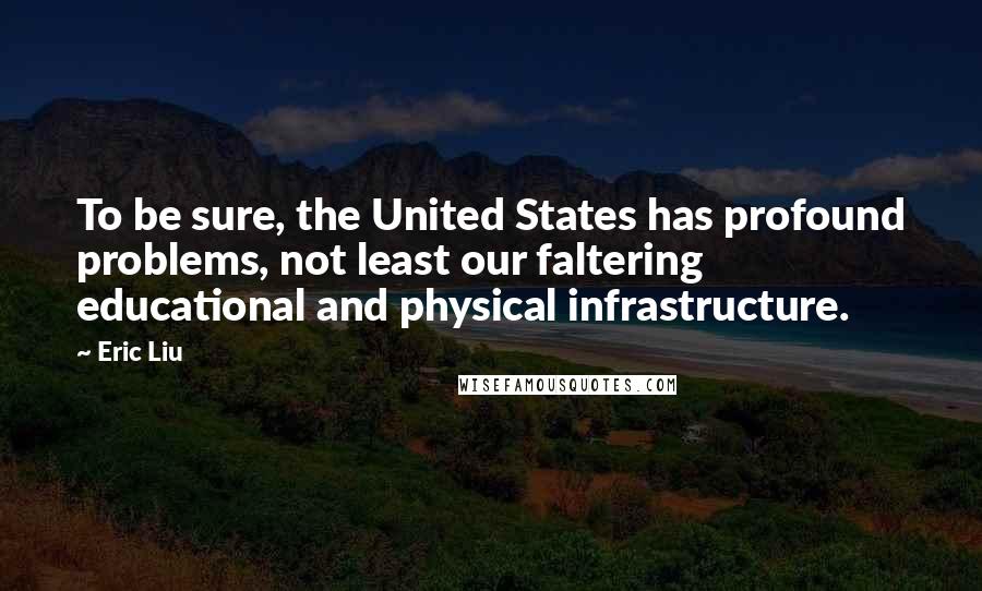 Eric Liu Quotes: To be sure, the United States has profound problems, not least our faltering educational and physical infrastructure.