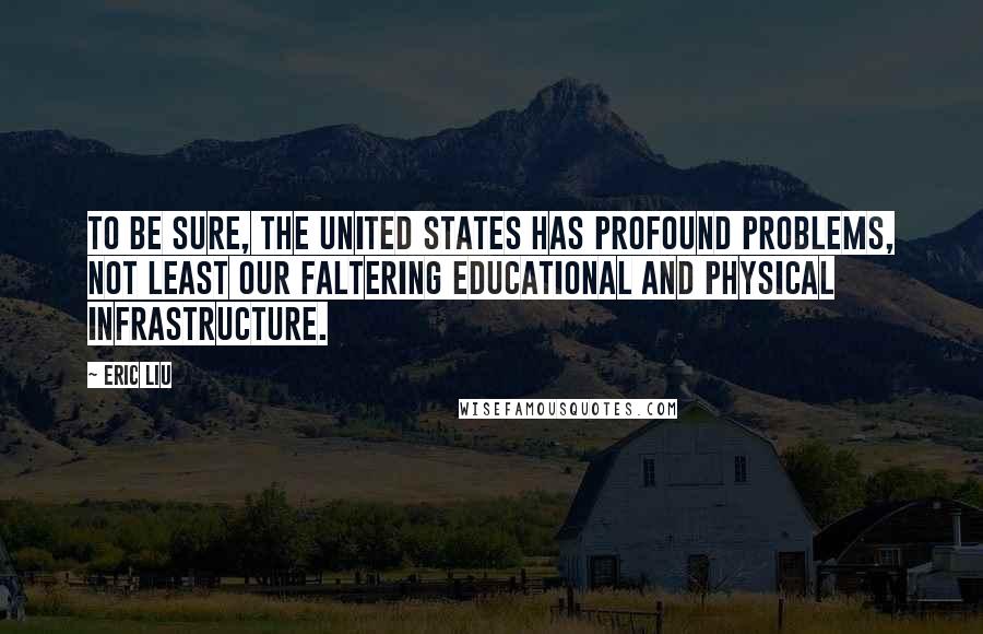 Eric Liu Quotes: To be sure, the United States has profound problems, not least our faltering educational and physical infrastructure.