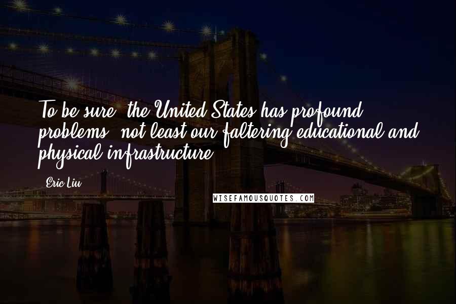 Eric Liu Quotes: To be sure, the United States has profound problems, not least our faltering educational and physical infrastructure.