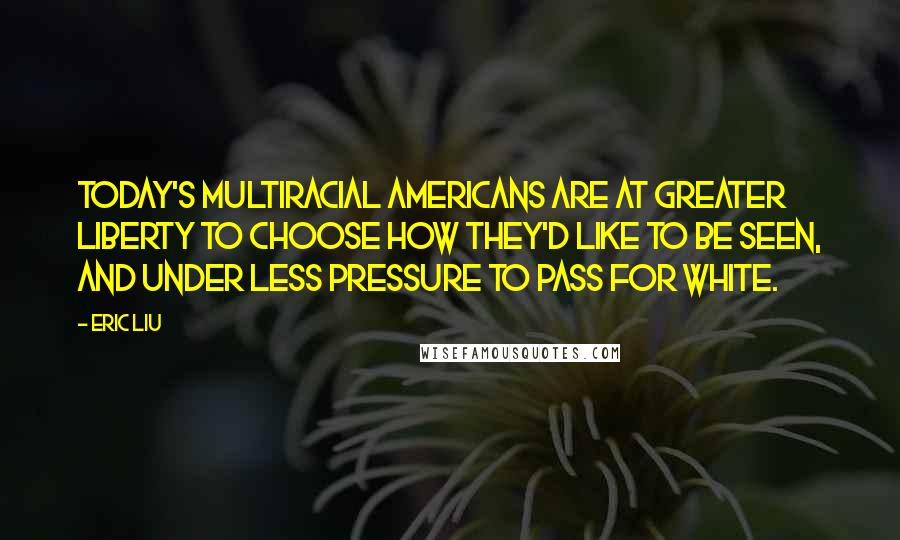 Eric Liu Quotes: Today's multiracial Americans are at greater liberty to choose how they'd like to be seen, and under less pressure to pass for white.