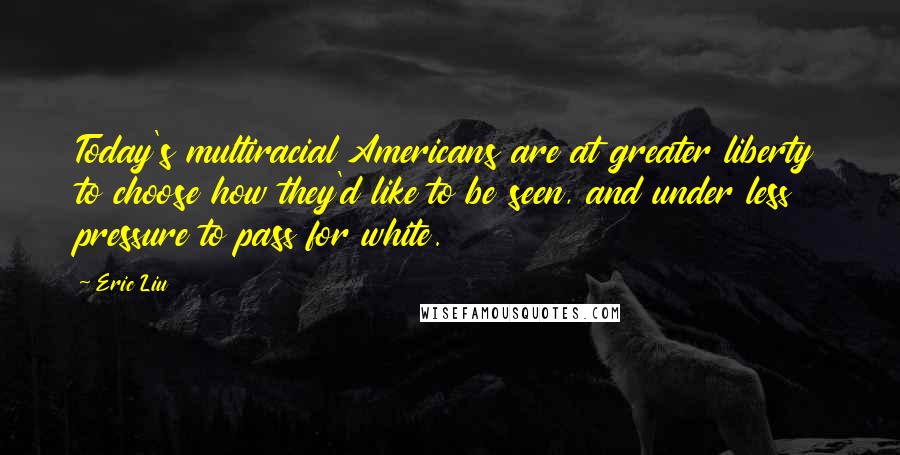 Eric Liu Quotes: Today's multiracial Americans are at greater liberty to choose how they'd like to be seen, and under less pressure to pass for white.