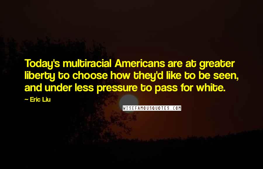 Eric Liu Quotes: Today's multiracial Americans are at greater liberty to choose how they'd like to be seen, and under less pressure to pass for white.