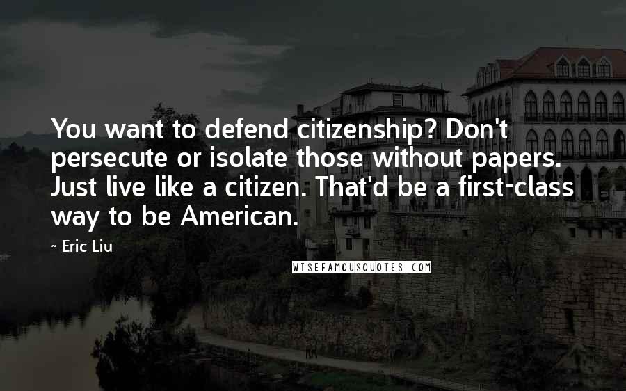 Eric Liu Quotes: You want to defend citizenship? Don't persecute or isolate those without papers. Just live like a citizen. That'd be a first-class way to be American.