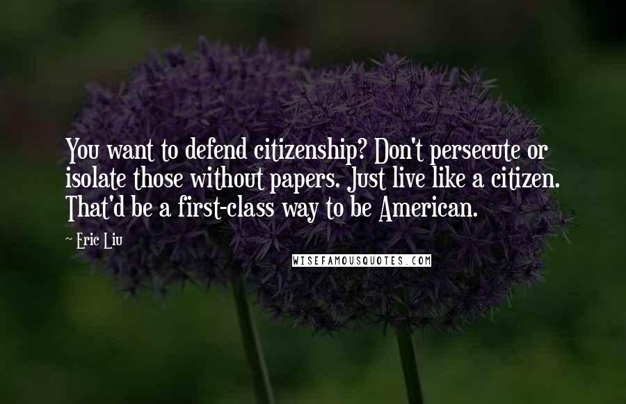 Eric Liu Quotes: You want to defend citizenship? Don't persecute or isolate those without papers. Just live like a citizen. That'd be a first-class way to be American.