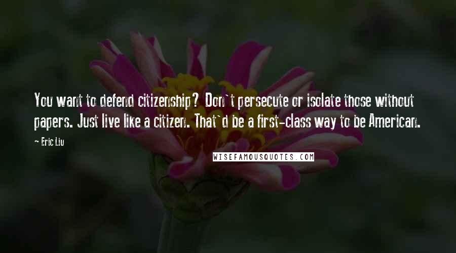 Eric Liu Quotes: You want to defend citizenship? Don't persecute or isolate those without papers. Just live like a citizen. That'd be a first-class way to be American.