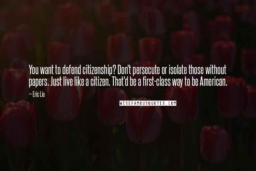 Eric Liu Quotes: You want to defend citizenship? Don't persecute or isolate those without papers. Just live like a citizen. That'd be a first-class way to be American.