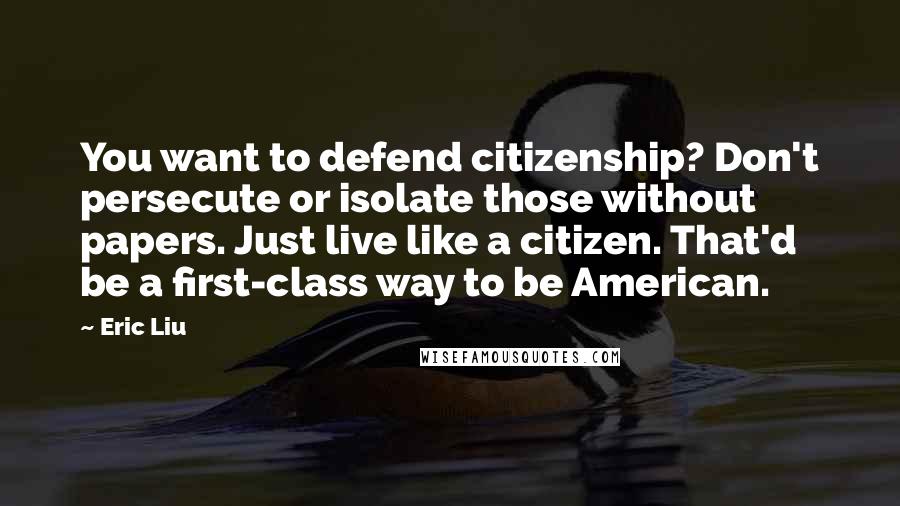 Eric Liu Quotes: You want to defend citizenship? Don't persecute or isolate those without papers. Just live like a citizen. That'd be a first-class way to be American.