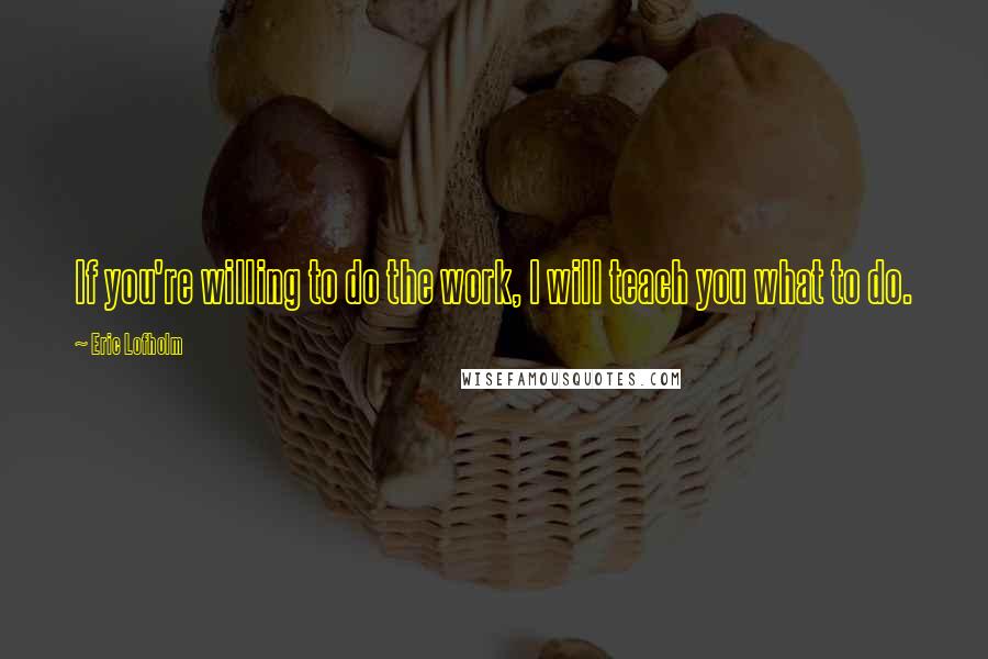 Eric Lofholm Quotes: If you're willing to do the work, I will teach you what to do.