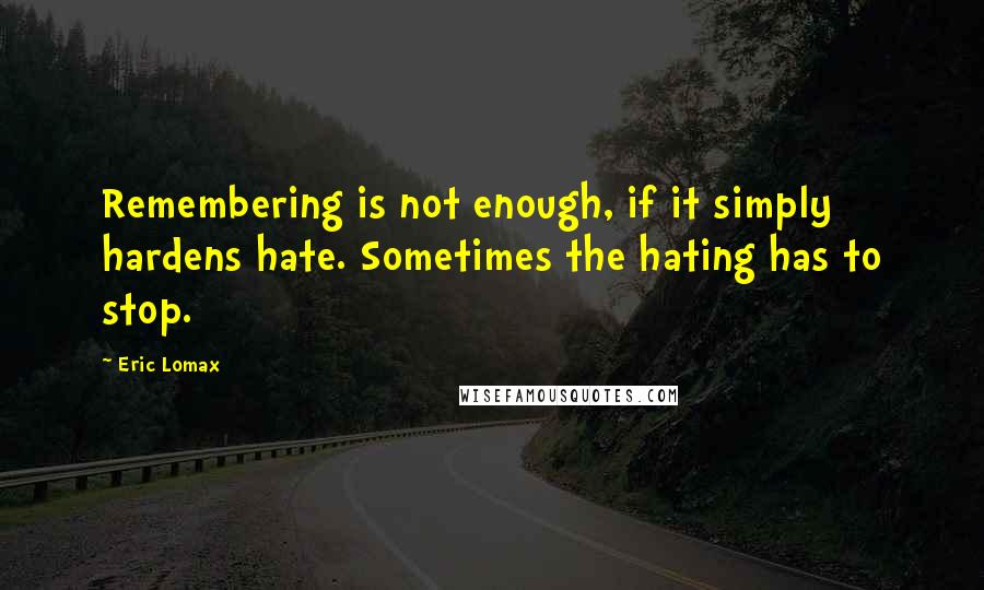Eric Lomax Quotes: Remembering is not enough, if it simply hardens hate. Sometimes the hating has to stop.