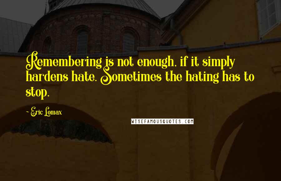 Eric Lomax Quotes: Remembering is not enough, if it simply hardens hate. Sometimes the hating has to stop.
