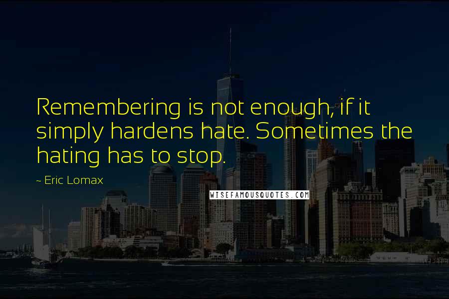 Eric Lomax Quotes: Remembering is not enough, if it simply hardens hate. Sometimes the hating has to stop.