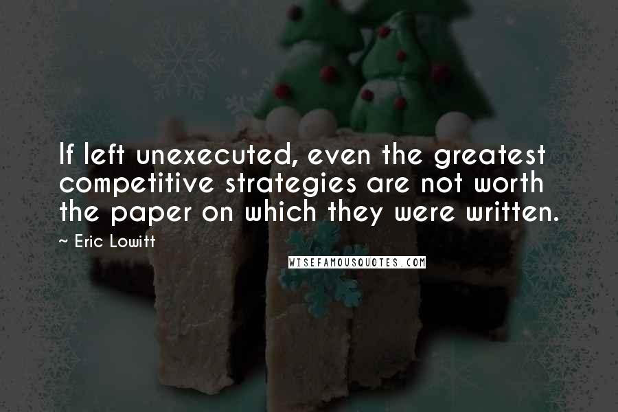 Eric Lowitt Quotes: If left unexecuted, even the greatest competitive strategies are not worth the paper on which they were written.