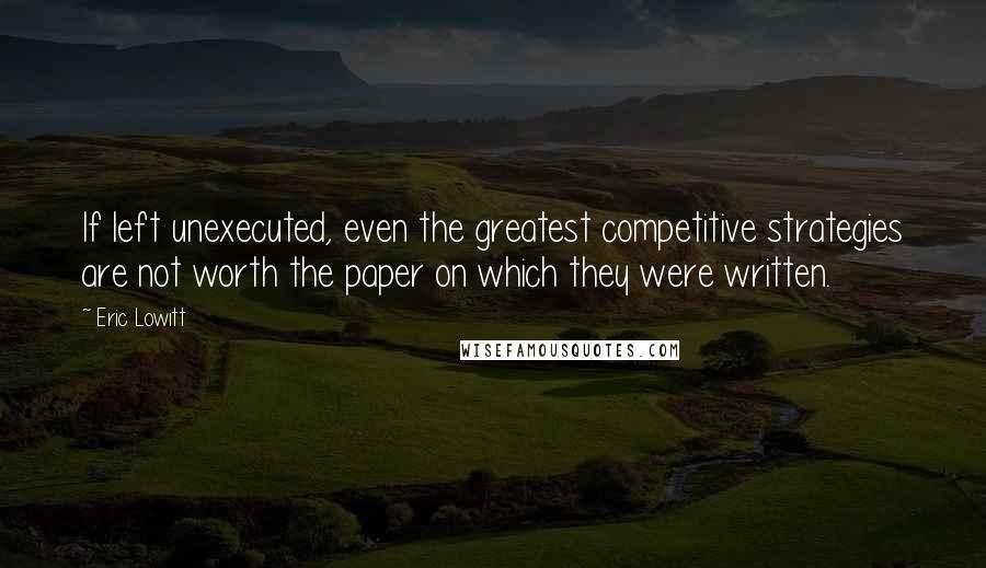 Eric Lowitt Quotes: If left unexecuted, even the greatest competitive strategies are not worth the paper on which they were written.