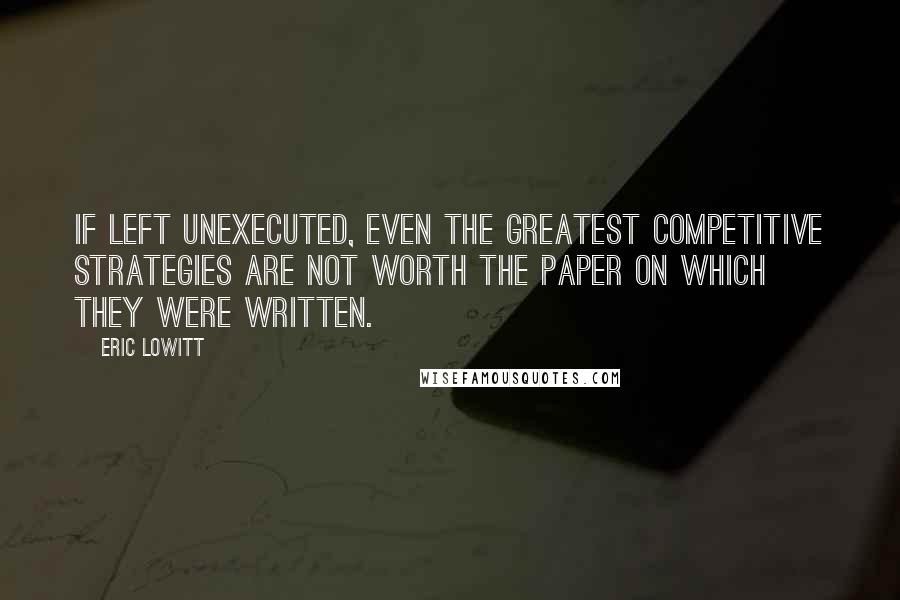 Eric Lowitt Quotes: If left unexecuted, even the greatest competitive strategies are not worth the paper on which they were written.