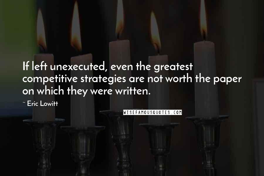 Eric Lowitt Quotes: If left unexecuted, even the greatest competitive strategies are not worth the paper on which they were written.