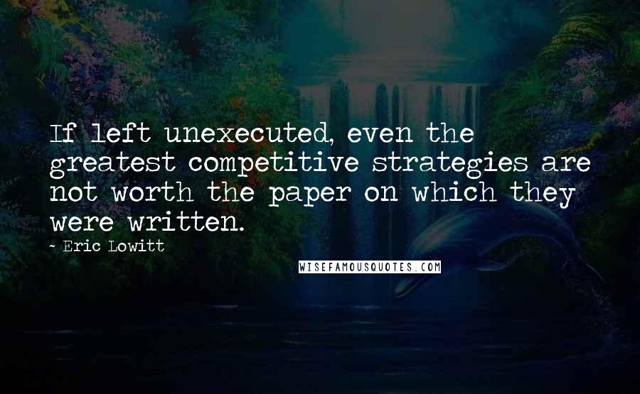 Eric Lowitt Quotes: If left unexecuted, even the greatest competitive strategies are not worth the paper on which they were written.