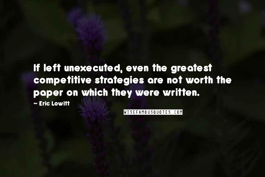 Eric Lowitt Quotes: If left unexecuted, even the greatest competitive strategies are not worth the paper on which they were written.