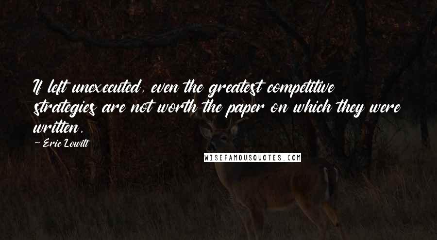 Eric Lowitt Quotes: If left unexecuted, even the greatest competitive strategies are not worth the paper on which they were written.