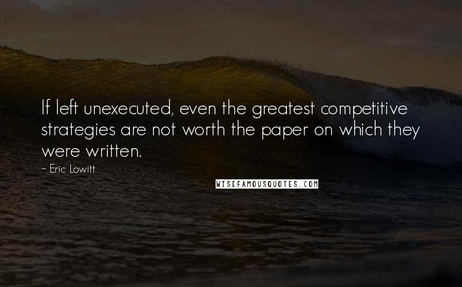 Eric Lowitt Quotes: If left unexecuted, even the greatest competitive strategies are not worth the paper on which they were written.