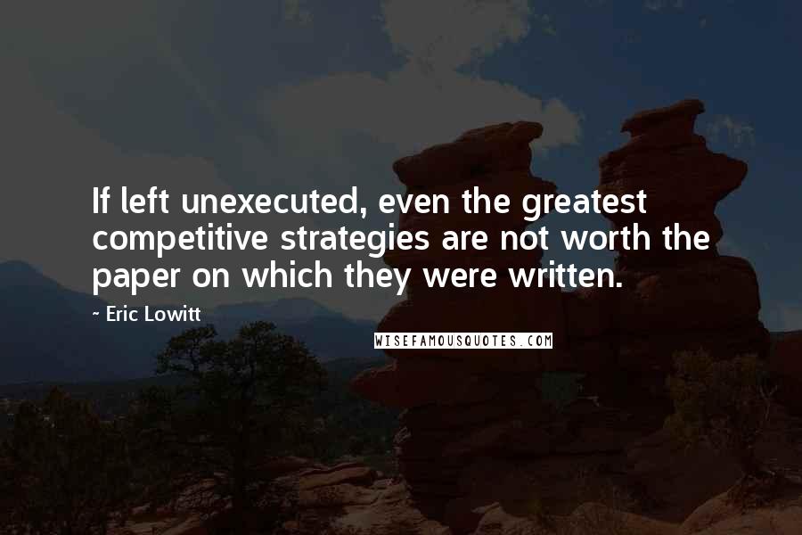 Eric Lowitt Quotes: If left unexecuted, even the greatest competitive strategies are not worth the paper on which they were written.