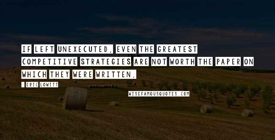 Eric Lowitt Quotes: If left unexecuted, even the greatest competitive strategies are not worth the paper on which they were written.