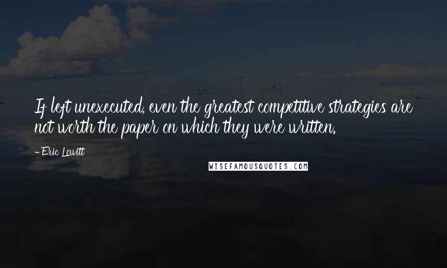 Eric Lowitt Quotes: If left unexecuted, even the greatest competitive strategies are not worth the paper on which they were written.