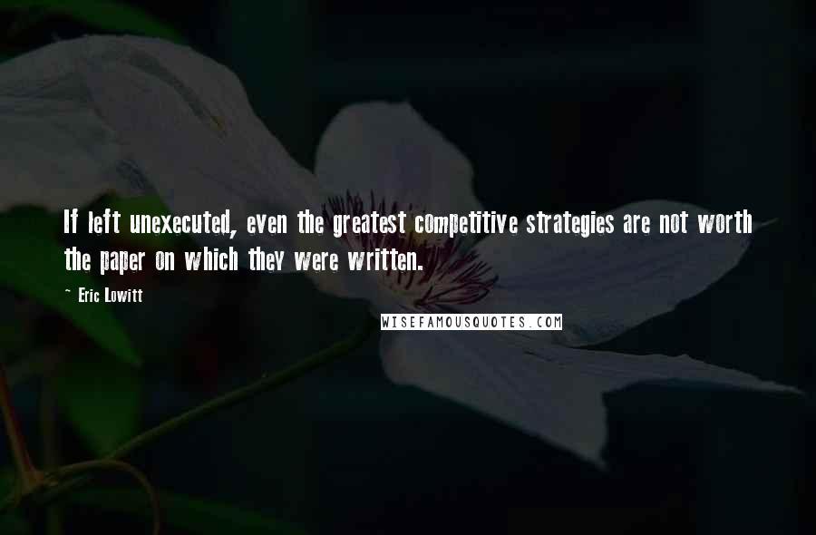 Eric Lowitt Quotes: If left unexecuted, even the greatest competitive strategies are not worth the paper on which they were written.