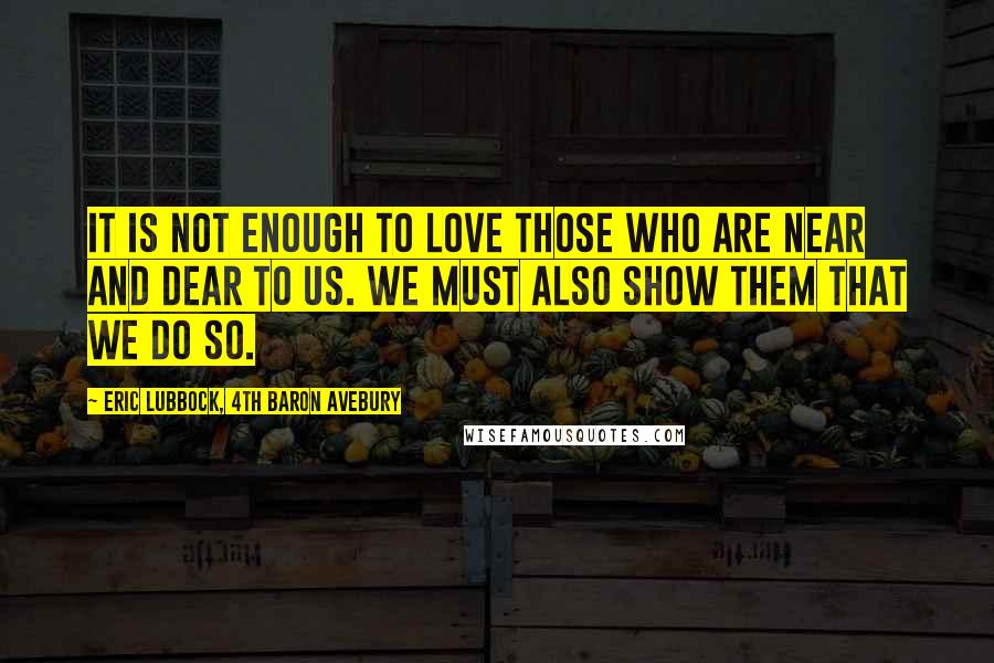 Eric Lubbock, 4th Baron Avebury Quotes: It is not enough to love those who are near and dear to us. We must also show them that we do so.