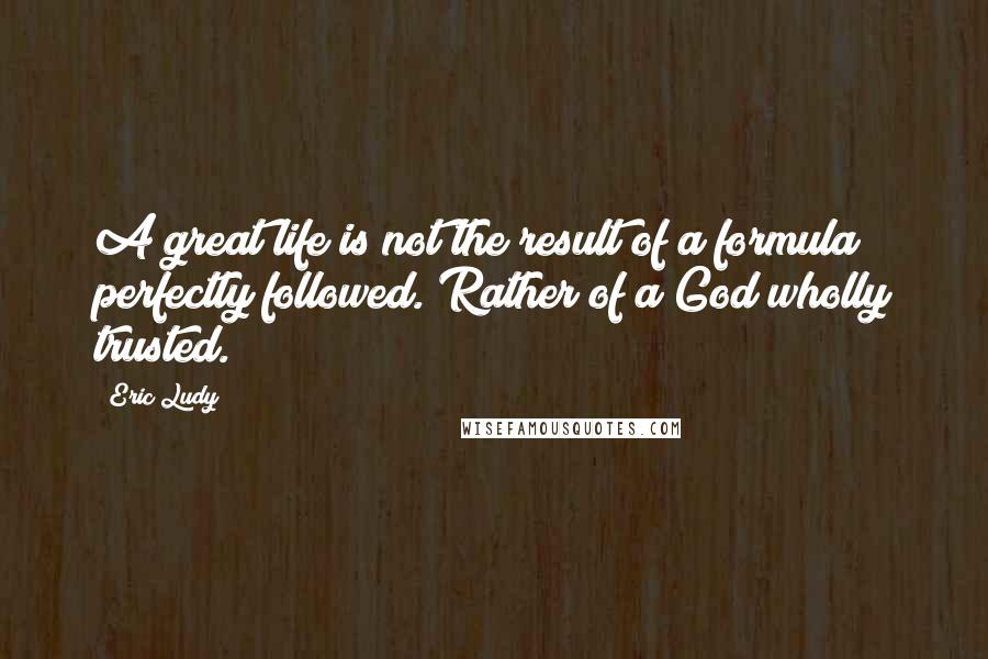 Eric Ludy Quotes: A great life is not the result of a formula perfectly followed. Rather of a God wholly trusted.
