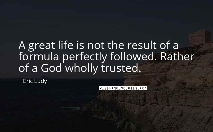 Eric Ludy Quotes: A great life is not the result of a formula perfectly followed. Rather of a God wholly trusted.