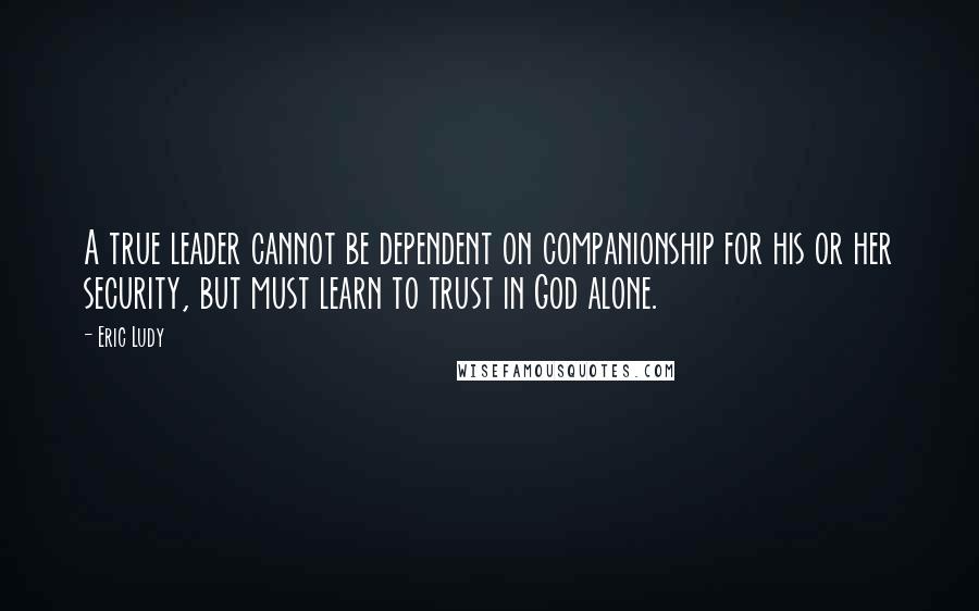 Eric Ludy Quotes: A true leader cannot be dependent on companionship for his or her security, but must learn to trust in God alone.