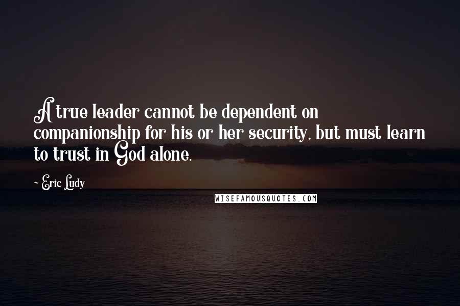 Eric Ludy Quotes: A true leader cannot be dependent on companionship for his or her security, but must learn to trust in God alone.