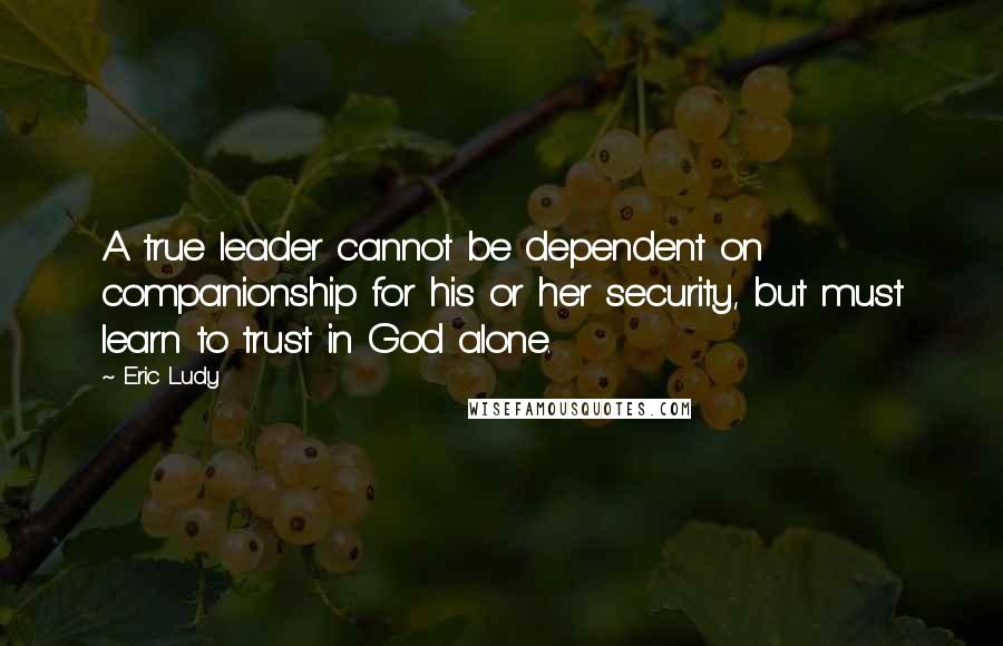 Eric Ludy Quotes: A true leader cannot be dependent on companionship for his or her security, but must learn to trust in God alone.