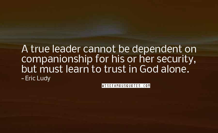 Eric Ludy Quotes: A true leader cannot be dependent on companionship for his or her security, but must learn to trust in God alone.