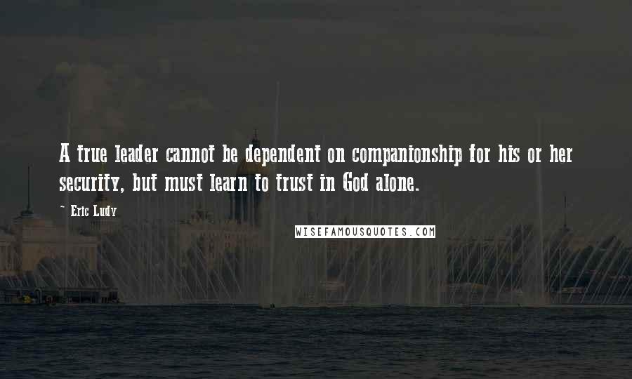 Eric Ludy Quotes: A true leader cannot be dependent on companionship for his or her security, but must learn to trust in God alone.