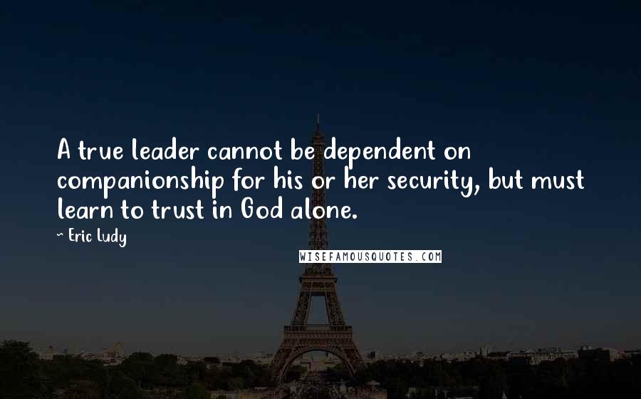 Eric Ludy Quotes: A true leader cannot be dependent on companionship for his or her security, but must learn to trust in God alone.