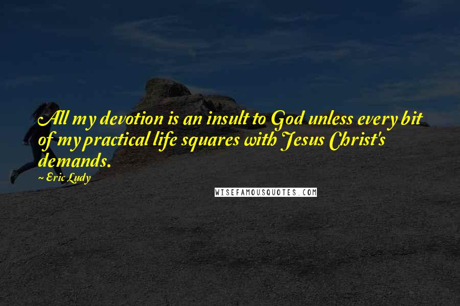 Eric Ludy Quotes: All my devotion is an insult to God unless every bit of my practical life squares with Jesus Christ's demands.