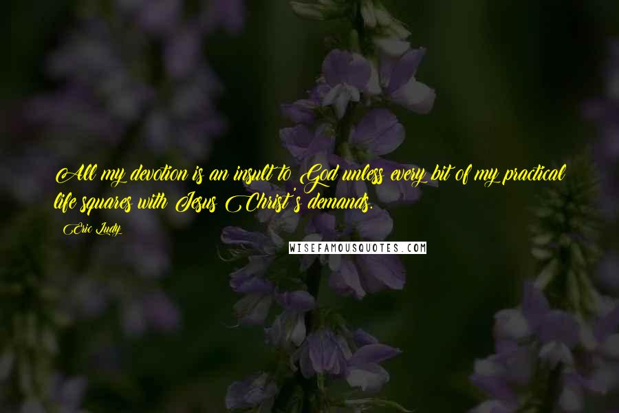 Eric Ludy Quotes: All my devotion is an insult to God unless every bit of my practical life squares with Jesus Christ's demands.