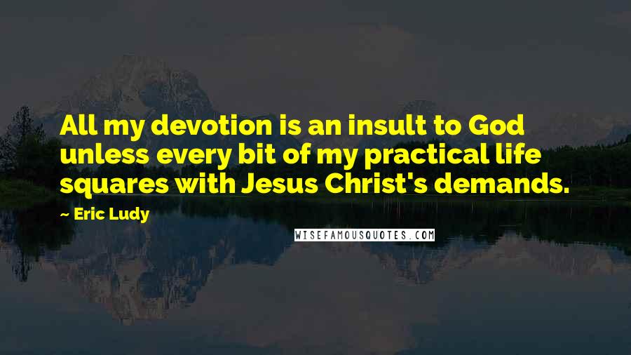Eric Ludy Quotes: All my devotion is an insult to God unless every bit of my practical life squares with Jesus Christ's demands.