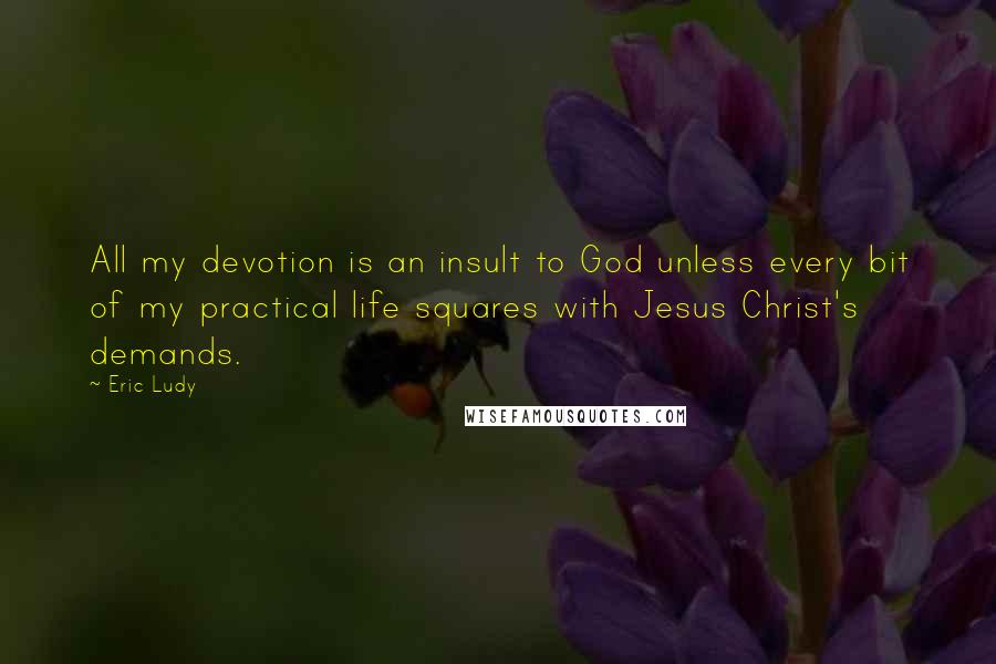 Eric Ludy Quotes: All my devotion is an insult to God unless every bit of my practical life squares with Jesus Christ's demands.