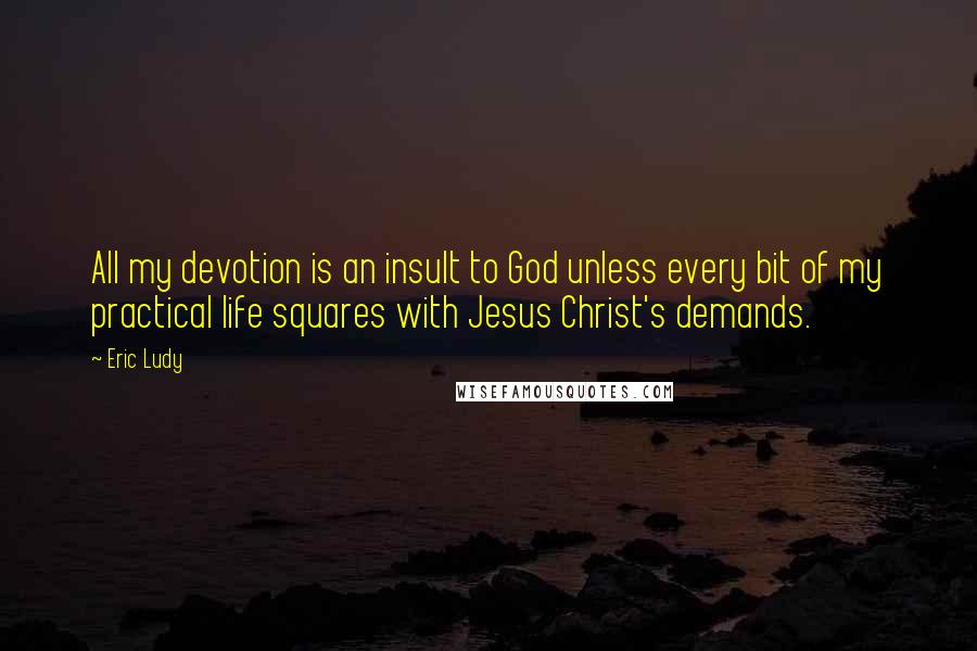 Eric Ludy Quotes: All my devotion is an insult to God unless every bit of my practical life squares with Jesus Christ's demands.