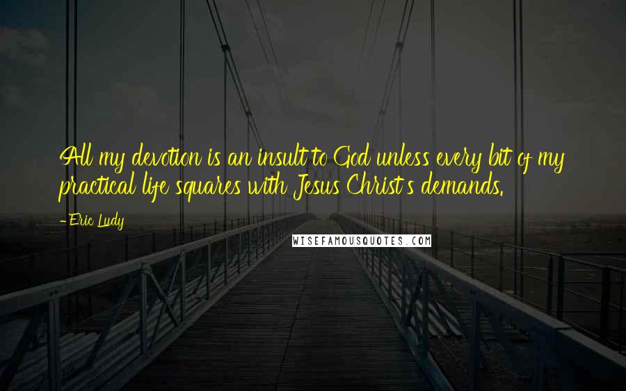 Eric Ludy Quotes: All my devotion is an insult to God unless every bit of my practical life squares with Jesus Christ's demands.