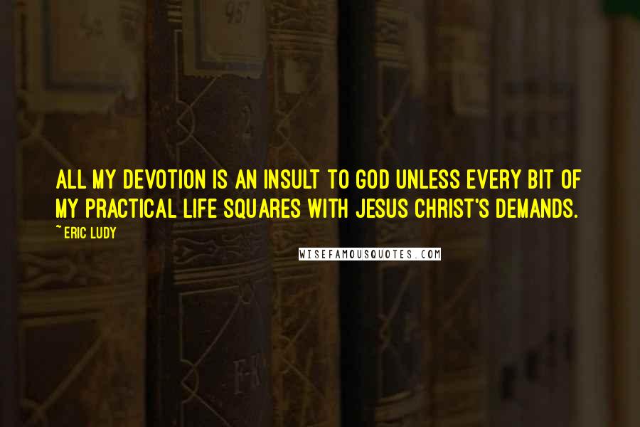 Eric Ludy Quotes: All my devotion is an insult to God unless every bit of my practical life squares with Jesus Christ's demands.