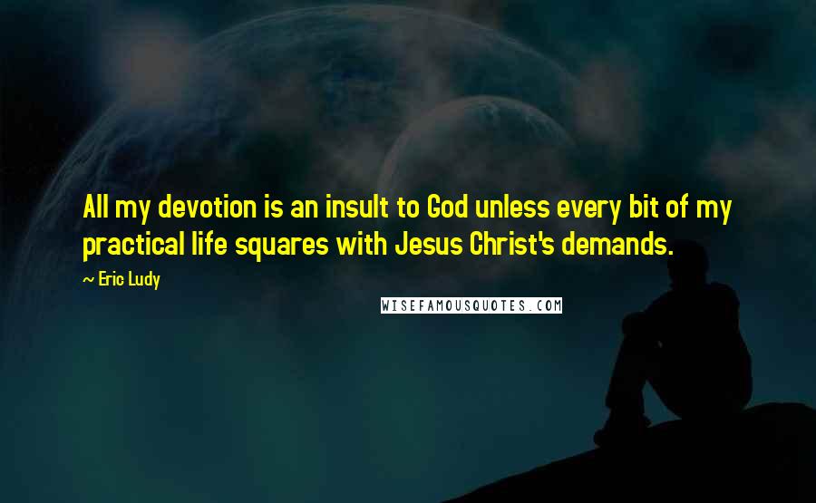 Eric Ludy Quotes: All my devotion is an insult to God unless every bit of my practical life squares with Jesus Christ's demands.