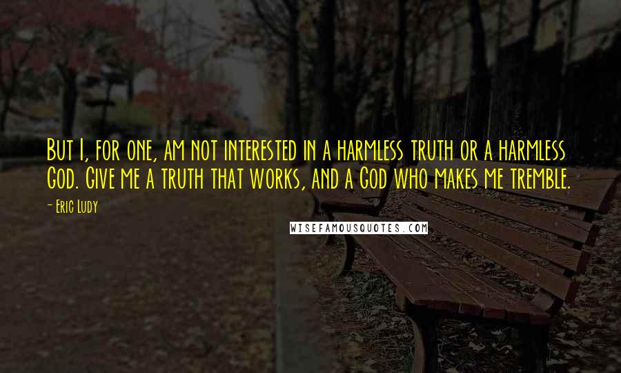 Eric Ludy Quotes: But I, for one, am not interested in a harmless truth or a harmless God. Give me a truth that works, and a God who makes me tremble.