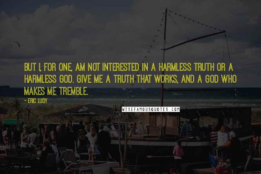 Eric Ludy Quotes: But I, for one, am not interested in a harmless truth or a harmless God. Give me a truth that works, and a God who makes me tremble.