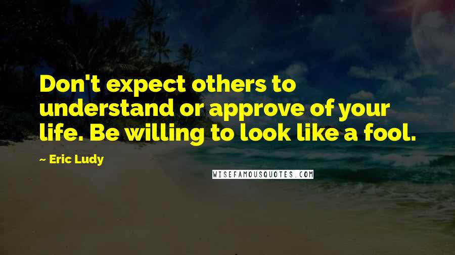 Eric Ludy Quotes: Don't expect others to understand or approve of your life. Be willing to look like a fool.