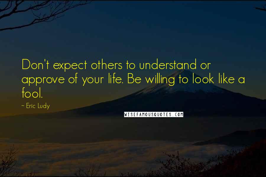 Eric Ludy Quotes: Don't expect others to understand or approve of your life. Be willing to look like a fool.