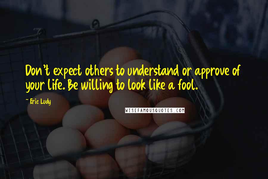 Eric Ludy Quotes: Don't expect others to understand or approve of your life. Be willing to look like a fool.