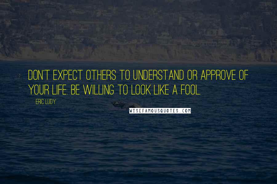 Eric Ludy Quotes: Don't expect others to understand or approve of your life. Be willing to look like a fool.